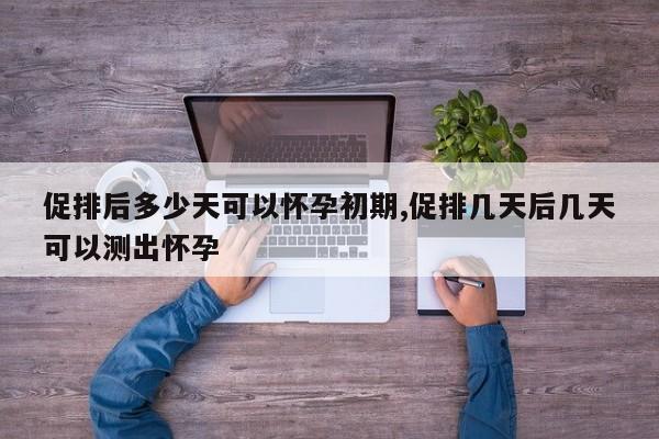 促排后多少天可以怀孕初期,促排几天后几天可以测出怀孕