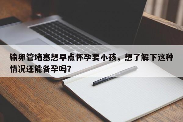 输卵管堵塞想早点怀孕要小孩，想了解下这种情况还能备孕吗？