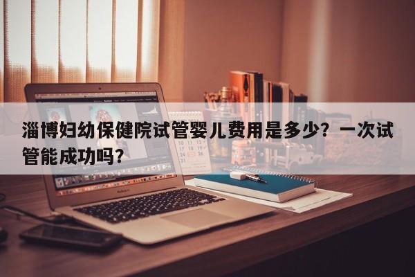 淄博妇幼保健院试管婴儿费用是多少?一次试管能成功吗?