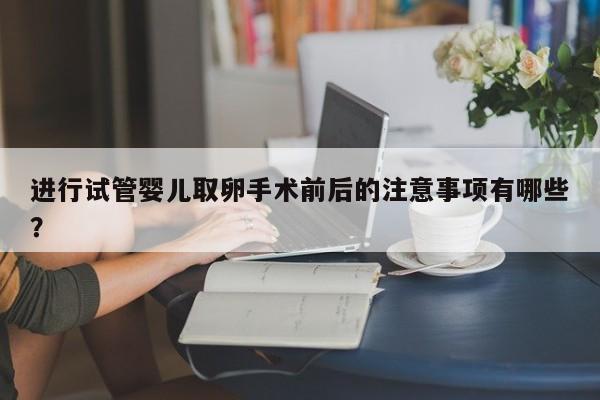 进行试管婴儿取卵手术前后的注意事项有哪些？