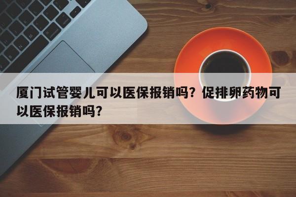 厦门试管婴儿可以医保报销吗？促排卵药物可以医保报销吗？