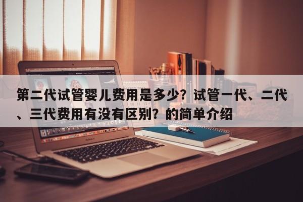 第二代试管婴儿费用是多少？试管一代、二代、三代费用有没有区别？的简单介绍