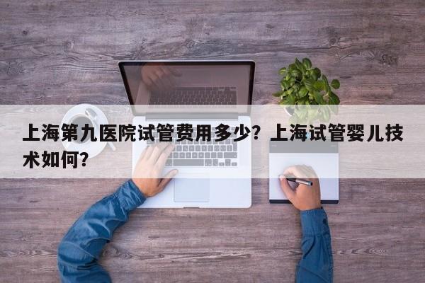 上海第九医院试管费用多少？上海试管婴儿技术如何？