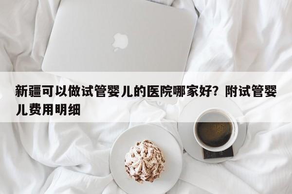 新疆可以做试管婴儿的医院哪家好？附试管婴儿费用明细