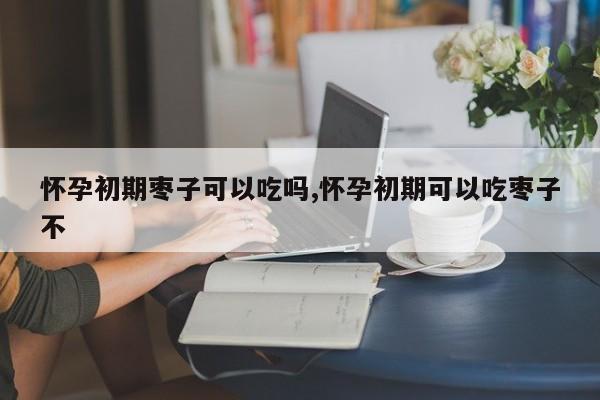 怀孕初期枣子可以吃吗,怀孕初期可以吃枣子不