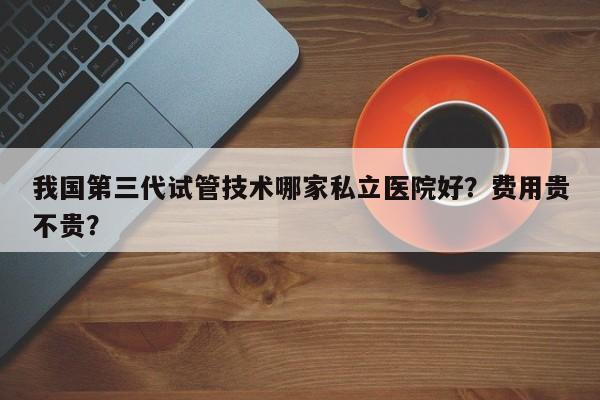 我国第三代试管技术哪家私立医院好？费用贵不贵？