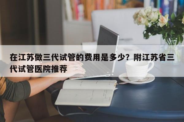 在江苏做三代试管的费用是多少？附江苏省三代试管医院推荐