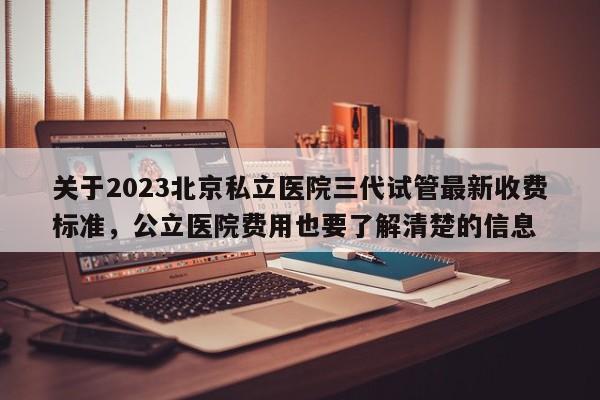 关于2023北京私立医院三代试管最新收费标准，公立医院费用也要了解清楚的信息