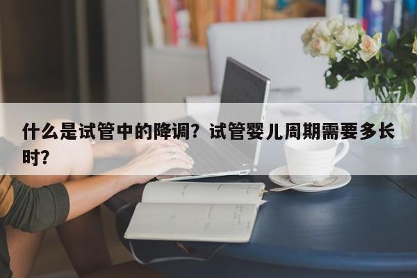 什么是试管中的降调？试管婴儿周期需要多长时？