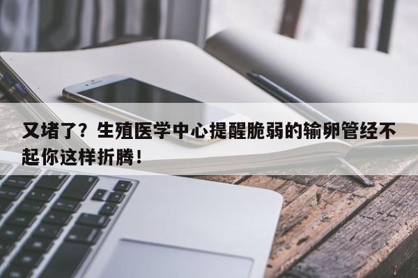 又堵了？生殖医学中心提醒脆弱的输卵管经不起你这样折腾！
