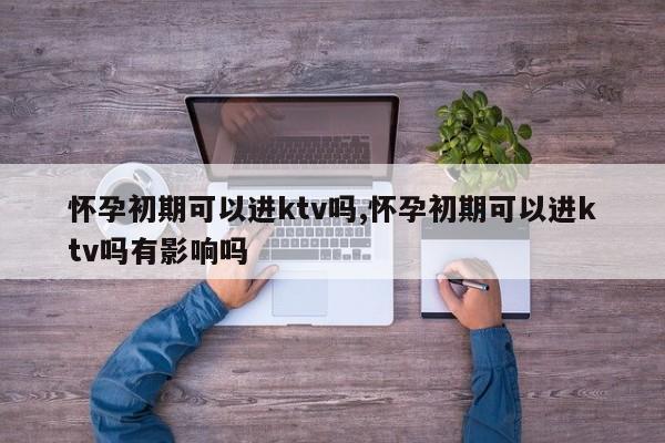 怀孕初期可以进ktv吗,怀孕初期可以进ktv吗有影响吗