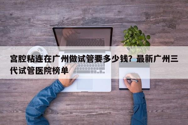 宫腔粘连在广州做试管要多少钱？最新广州三代试管医院榜单
