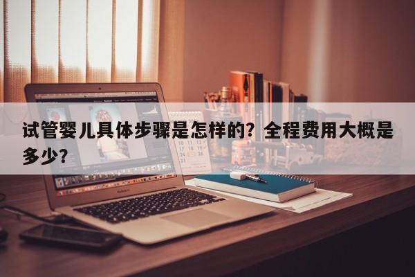 试管婴儿具体步骤是怎样的？全程费用大概是多少？