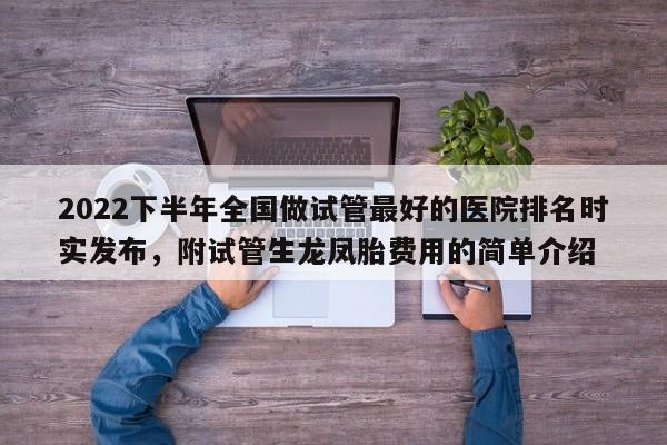2022下半年全国做试管最好的医院排名时实发布，附试管生龙凤胎费用的简单介绍