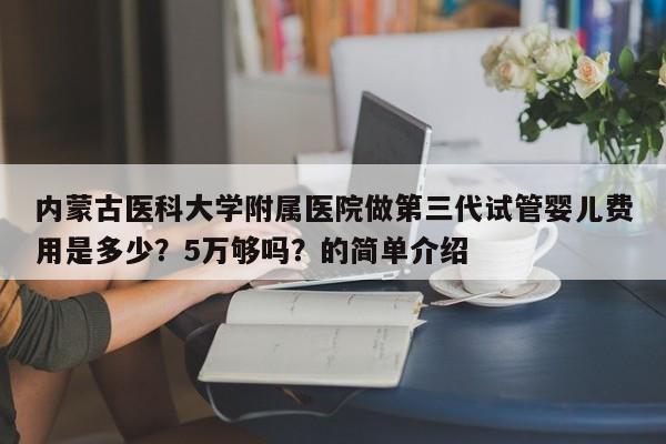 内蒙古医科大学附属医院做第三代试管婴儿费用是多少？5万够吗？的简单介绍